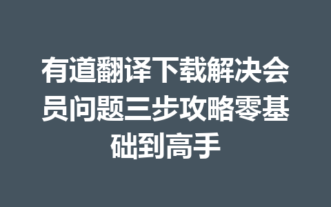 有道翻译下载解决会员问题三步攻略零基础到高手 一