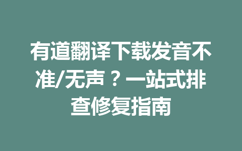 有道翻译下载发音不准/无声？一站式排查修复指南 一