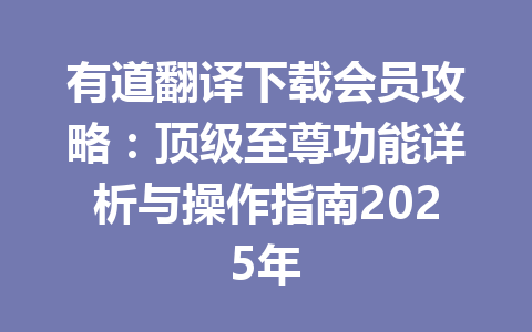 有道翻译下载会员攻略：顶级至尊功能详析与操作指南2025年 一